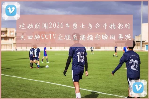 运动新闻2026年勇士与公牛精彩对决回顾CCTV全程直播精彩瞬间再现