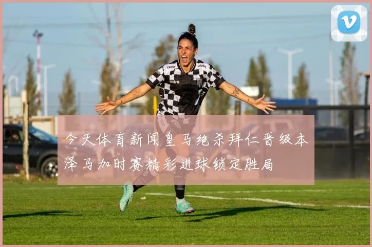 今天体育新闻皇马绝杀拜仁晋级本泽马加时赛精彩进球锁定胜局