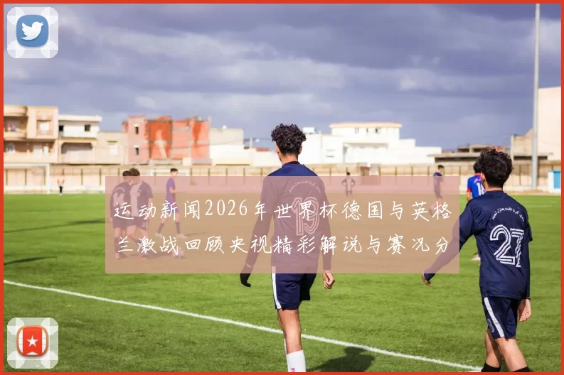 运动新闻2026年世界杯德国与英格兰激战回顾央视精彩解说与赛况分析