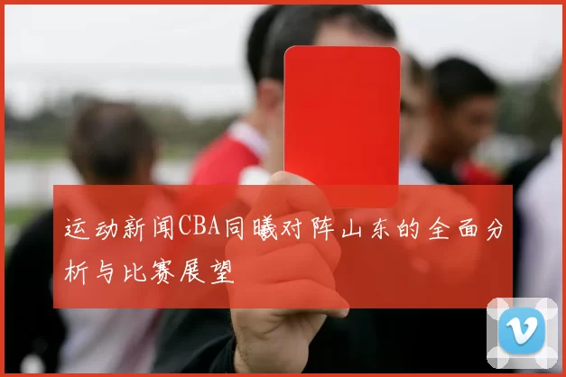运动新闻CBA同曦对阵山东的全面分析与比赛展望