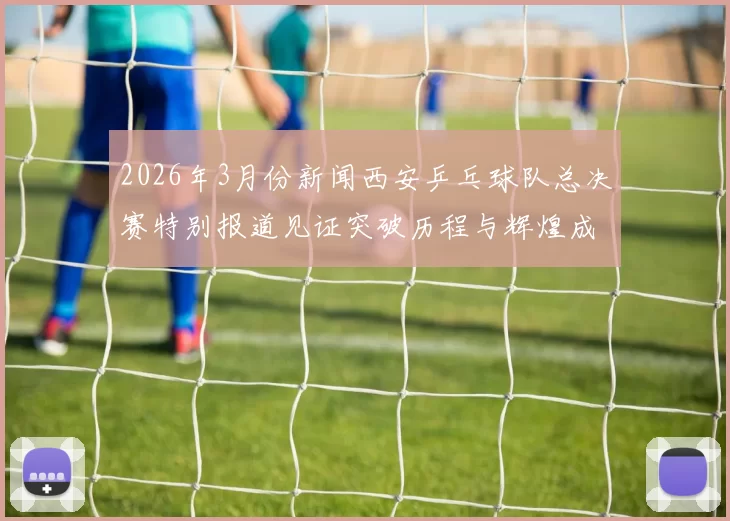 2026年3月份新闻西安乒乓球队总决赛特别报道见证突破历程与辉煌成就