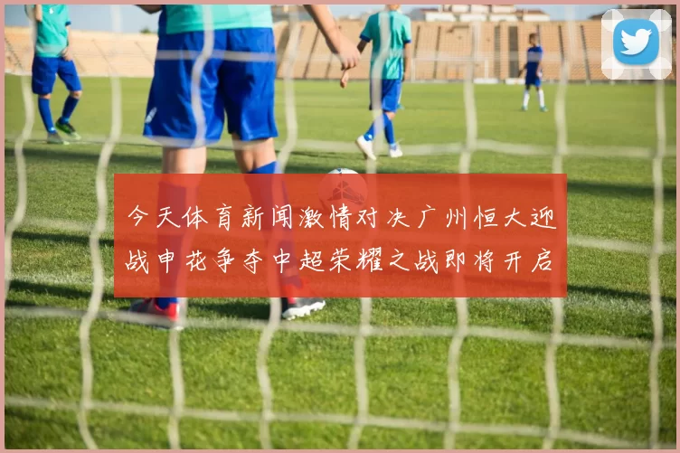 今天体育新闻激情对决广州恒大迎战申花争夺中超荣耀之战即将开启